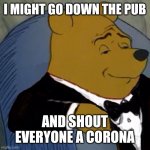 Tuxedo Winnie the Pooh | I MIGHT GO DOWN THE PUB; AND SHOUT EVERYONE A CORONA | image tagged in tuxedo winnie the pooh | made w/ Imgflip meme maker