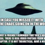 XFiles I want to believe | IN CASE YOU MISSED IT. WITH ALL THE CHAOS GOING ON IN THE WORLD; JUST A FRIENDLY REMINDER THAT UFO'S ARE REAL. THERE IS REAL VIDEO FOOTAGE FROM AN F-22 RAPTOR. IT IS NOT THEORETICAL. HAVE A NICE DAY | image tagged in xfiles i want to believe | made w/ Imgflip meme maker