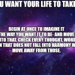 inspirational | DO YOU WANT YOUR LIFE TO TAKE OFF? BEGIN AT ONCE TO IMAGINE IT THE WAY YOU WANT IT TO BE- AND MOVE INTO THAT. CHECK EVERY THOUGHT, WORD AND ACTION THAT DOES NOT FALL INTO HARMONY WITH THAT. 
MOVE AWAY FROM THOSE. | image tagged in galaxy | made w/ Imgflip meme maker