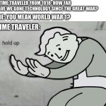Time Traveler be like | A TIME TRAVELER FROM 1918: HOW FAR HAVE WE GONE TECHNOLOGY SINCE THE GREAT WAR? ME: YOU MEAN WORLD WAR 1? TIME TRAVELER: | image tagged in wait hold up,ww1,time travel,1918,memes | made w/ Imgflip meme maker