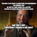 crazy hair scientist | YOU HAVE TO BE CRAZY TO QUESTION THE GOVERNMENT!
THE POWERS THAT BE LOVE US, CARE ABOUT US & ARE NOT CAPABLE OF DECEPTION OR TEMPTED BY GREED; AND THAT'S WHY CONSPIRACY THEORISTS ARE CRAZY | image tagged in crazy hair scientist | made w/ Imgflip meme maker