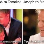 Tis a Jojo Reference | Joseph to Tomoko: Joseph to Suzy Q: | image tagged in oh dear oh dear gorgeous | made w/ Imgflip meme maker