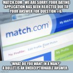 Dating profile rejected | MATCH.COM:  WE ARE SORRY, YOUR DATING
APPLICATION HAS BEEN REJECTED DUE TO
YOUR ANSWER FOR QUESTION #6. “WHAT DO YOU WANT IN A MAN?”
A BULLET IS AN UNEXCEPTIONABLE ANSWER. | image tagged in matchcom,rejected,question,memes,funny,bullet | made w/ Imgflip meme maker