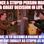 funny friend message | ONCE A STUPID PERSON MADE A GREAT DECISION IN LIFE, THAT IS TO BECOME A FRIEND WITH SOMEONE EQUALLY AS STUPID AS HIM. | image tagged in friends | made w/ Imgflip meme maker