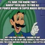 Mama Luigi | I’LL HAVE YOU KNOW THAT I HAVEN’T BEEN ABLE TO FIND ALL THE POWER MOONS IN SUPER MARIO ODYSSEY; BUT I DID FIND 2 FRIENDS... 1 BECAME MY HAT THAT WOULD HELP ME ON MY LONG JOURNEY& FIND POWER MOONS. THE OTHER HATCHED FROM AN EGG & CAN FLUTTER JUMP. | image tagged in mama luigi hq | made w/ Imgflip meme maker