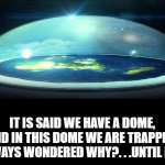 Dome Over Flat Earth | IT IS SAID WE HAVE A DOME, AND IN THIS DOME WE ARE TRAPPED. I ALWAYS WONDERED WHY?. . .UNTIL NOW. | image tagged in dome over flat earth | made w/ Imgflip meme maker