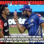 Happy Birthday Chahal | HAPPY BIRTHDAY CHAHAL! "I HAD TO CHOOSE BETWEEN CRICKET AND CHESS BECAUSE IT WOULD HAVE BEEN DIFFICULT TO PURSUE BOTH. YOU CAN PUT IT THIS WAY THAT I HAD 2% MORE INTEREST IN CRICKET" | image tagged in rohit and chahal | made w/ Imgflip meme maker
