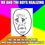Me and the boys truth | ME AND THE BOYS REALIZING; THAT "ME AND THE BOYS" MEMES WERE DEAD LONG AGO AND ARE NOW ANNOYING | image tagged in rainbow,me and the boys,sad face | made w/ Imgflip meme maker