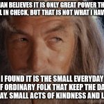 Wise Gandalf | SARUMAN BELIEVES IT IS ONLY GREAT POWER THAT CAN HOLD EVIL IN CHECK, BUT THAT IS NOT WHAT I HAVE FOUND. I FOUND IT IS THE SMALL EVERYDAY DEEDS OF ORDINARY FOLK THAT KEEP THE DARKNESS AT BAY. SMALL ACTS OF KINDNESS AND LOVE. | image tagged in wise gandalf | made w/ Imgflip meme maker