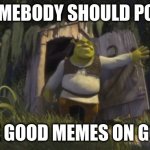 Post it on google pls :3 | SOMEBODY SHOULD POST; THESE GOOD MEMES ON GOOGLE | image tagged in somebody once told me,google | made w/ Imgflip meme maker