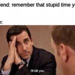 friends | me:; friend: remember that stupid time yo- | image tagged in micheal scott ill kill you | made w/ Imgflip meme maker