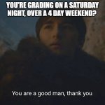 You are a good man, thank you | YOU'RE GRADING ON A SATURDAY NIGHT, OVER A 4 DAY WEEKEND? | image tagged in you are a good man thank you,teacher,homework,grading,saturday night,holiday | made w/ Imgflip meme maker