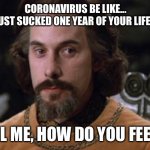 The Princess Bride | CORONAVIRUS BE LIKE...
”I’VE JUST SUCKED ONE YEAR OF YOUR LIFE AWAY. TELL ME, HOW DO YOU FEEL?“ | image tagged in the princess bride | made w/ Imgflip meme maker