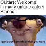 80% of them anyway. | Guitars: We come in many unique colors; Pianos: | image tagged in i got black i got white what ya want,dank memes,front page,instruments,stop reading the tags | made w/ Imgflip meme maker