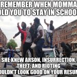 I wish I had enough time and lack of responsibilities to burn down my neighborhood! | REMEMBER WHEN MOMMA TOLD YOU TO STAY IN SCHOOL? SHE KNEW ARSON, INSURRECTION, THEFT, AND RIOTING WOULDN'T LOOK GOOD ON YOUR RESUME! | image tagged in riot,education,losers | made w/ Imgflip meme maker