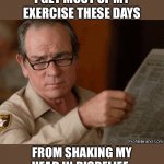 Lot of exercise lately | I GET MOST OF MY EXERCISE THESE DAYS; FROM SHAKING MY HEAD IN DISBELIEF. | image tagged in exercise,shake,head,memes,funny,unbelievable | made w/ Imgflip meme maker