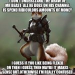 Ready Squirrel | I DON'T UNDERSTAND THE DRAW OF MR BEAST; ALL HE DOES ON HIS CHANNEL IS SPEND RIDICULOUS AMOUNTS OF MONEY; I GUESS IF YOU LIKE BEING FLEXED ON THEN I GUESS THEN MAYBE IT MAKES SENSE BUT OTHERWISE I'M REALLY CONFUSED | image tagged in ready squirrel | made w/ Imgflip meme maker