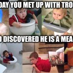 The Day You Met Trouble | THE DAY YOU MET UP WITH TROUBLE; AND DISCOVERED HE IS A MEANY | image tagged in the day you met trouble,meany,prepare for trouble and make it double,you're doing it wrong,i have no idea what i am doing,why am | made w/ Imgflip meme maker