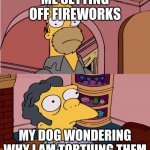 Doggo Get Spooks | ME SETTING OFF FIREWORKS; MY DOG WONDERING WHY I AM TORTUING THEM | image tagged in homer and moe | made w/ Imgflip meme maker