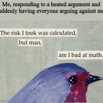 When trying to cool the situation down doesn't work as intended. | Me, responding to a heated argument and suddenly having everyone arguing against me: | image tagged in the risk i took was calculated | made w/ Imgflip meme maker