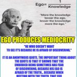 EGO | "HE WHO DOESN'T WANT TO SEE IT’S BECAUSE HE IS AFRAID OF DISCOVERING."
.
IT IS AN ANONYMOUS QUOTE. THE IMPORTANT THING ABOUT THE QUOTE IS THAT IT SHOWS THAT THE EMBODIED BEING SOMETIMES HAS FEAR OF DISCOVERING, BECAUSE HIS EGO IS AFRAID OF THE TRUTH... BECAUSE WHEN MEETING WITH THE TRUTH, THAT EGO IS INTEGRATED AND IT ALREADY STOPS DOMINATING. EGO PRODUCES MEDIOCRITY; UNVEILED SECRETS AND MESSAGES OF LIGHT | image tagged in ego | made w/ Imgflip meme maker