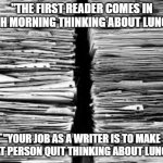 First Reader | "THE FIRST READER COMES IN EACH MORNING THINKING ABOUT LUNCH."; "YOUR JOB AS A WRITER IS TO MAKE THAT PERSON QUIT THINKING ABOUT LUNCH." | image tagged in stack of paper | made w/ Imgflip meme maker