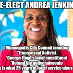 Minneapolis city council member Andrea Jenkins needs your support to defund the police. | RE-ELECT ANDREA JENKINS; *Minneapolis City Council member
*Transsexual Activist
*George Floyd's local constituent
*Defund the police advocate
This is what 25 years of local service gives you | image tagged in andrea jenkins | made w/ Imgflip meme maker