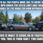 Bad drivers | TO ALL THE PEOPLE WHO LIKE TO DRIVE 10 OR 15 MPH UNDER THE SPEED LIMIT AND THEN STOP IN THE MIDDLE OF THE ROAD FOR NOW APPARENT REASON; THIS IS WHAT IS GOING ON IN TRAFFIC  BEHIND YOU. THIS IS YOUR FAULT. YOU CAUSED THIS | image tagged in car wreck,bad drivers,funny,meme,funny memes,crash | made w/ Imgflip meme maker