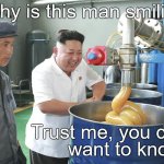 Kim Jung Un visits factory & finds it hilarious. No one knows why... | Why is this man smiling? Trust me, you don't
want to know... | image tagged in kim jung un visits factory  finds it hilarious,mysterious hilarity,goes round and round and comes out here,douglie,you doofus | made w/ Imgflip meme maker