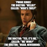 WHO? | *PHONE RINGS*
THE DOCTOR: "HELLO?"
CALLER: "WHO'S THIS?"; THE DOCTOR: "YES, IT'S ME."
CALLER: "'ME' WHO?"
THE DOCTOR: "UGGH, NEVERMIND." | image tagged in doctor who telephone | made w/ Imgflip meme maker