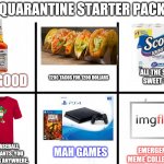 Quarantine starter pack | QUARANTINE STARTER PACK; ALL THE SWEET, SWEET 1 PLY! 1200 TACOS FOR 1200 DOLLARS; DR. GOOD; MAH GAMES; XXXL BASEBALL TEE. NO PANTS. YOU AIN'T GOING ANYWHERE. EMERGENCY MEME COLLECTION | image tagged in blank starter pack extended,starter pack | made w/ Imgflip meme maker