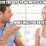 shopping for glasses | I'M GOING WITH THE GUYS TO AN OPTICS STORE! WHAT WILL YOU DO AFTERWARDS? WE WILL SEE! | image tagged in couple talking | made w/ Imgflip meme maker