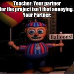 Posting a FNAF meme every day until Security Breach is released: Day 62 | Teacher: Your partner for the project isn't that annoying. 
Your Partner: | image tagged in balloon boy meme,fnaf,fnaf 2,memes | made w/ Imgflip meme maker