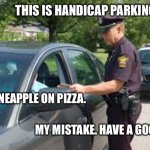 Works every time. | THIS IS HANDICAP PARKING ONLY. I EAT PINEAPPLE ON PIZZA. MY MISTAKE. HAVE A GOOD DAY. | image tagged in traffic stop,police,ticket,handicapped,pizza,pineapple | made w/ Imgflip meme maker