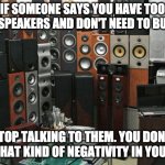 Too many speakers | IF SOMEONE SAYS YOU HAVE TOO MANY SPEAKERS AND DON'T NEED TO BUY NEW; STOP TALKING TO THEM. YOU DON'T NEED THAT KIND OF NEGATIVITY IN YOUR LIFE! | image tagged in speakers,hifi,too many,more | made w/ Imgflip meme maker