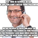 #37 in the '99 ways to make Service Desk laugh at you' best selling Novel.. | YES THIS IS SERVICE DESK..  YOU SAY YOU CAN'T ENTER YOUR PASSWORD? MA'AM YOU NEED TO PRESS AND HOLD THE 'SHIFT' KEY TO MAKE THAT SYMBOL IN YOUR PASSWORD - THAT YOU PREVIOUSLY ALSO MADE WHEN CREATING THE PASSWORD - THAT YOU WERE USING EVERY DAY BEFORE TODAY.. | image tagged in helpdesk guy,it support meme,password meme,change password meme,service desk meme,people are idiots meme | made w/ Imgflip meme maker