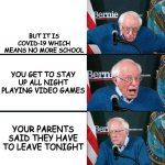 I'm a lucky son of a gun | YOU HAVE TO GO TO BED FOR SCHOOL; BUT IT IS COVID-19 WHICH MEANS NO MORE SCHOOL; YOU GET TO STAY UP ALL NIGHT PLAYING VIDEO GAMES; YOUR PARENTS SAID THEY HAVE TO LEAVE TONIGHT; YOUR PARENTS SAID THEY HAVE TO LEAVE TONIGHT | image tagged in bernie sanders extra template,memes,dank memes,bernie sanders reaction nuked | made w/ Imgflip meme maker