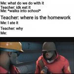 Almost ran out of room for words | Teacher: here's the homework; Me: what do we do with it; Teacher: idk eat it; Me: *walks into school*; Teacher: where is the homework; Me: I ate it; Teacher: why; Me: | image tagged in you told me to,funny memes,school | made w/ Imgflip meme maker
