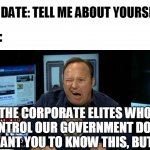 So much for speed-dating | MY DATE: TELL ME ABOUT YOURSELF; ME:; THE CORPORATE ELITES WHO CONTROL OUR GOVERNMENT DON'T WANT YOU TO KNOW THIS, BUT... | image tagged in alex jones conspiracies | made w/ Imgflip meme maker