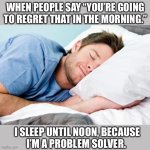 Problem solved | WHEN PEOPLE SAY “YOU’RE GOING
TO REGRET THAT IN THE MORNING.”; I SLEEP UNTIL NOON, BECAUSE
I’M A PROBLEM SOLVER. | image tagged in sleeping,problems,problem solved,regret,memes,funny | made w/ Imgflip meme maker