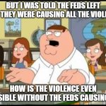 Feds Violence | BUT I WAS TOLD THE FEDS LEFT AND THEY WERE CAUSING ALL THE VIOLENCE; HOW IS THE VIOLENCE EVEN POSSIBLE WITHOUT THE FEDS CAUSING IT? | image tagged in peter griffin | made w/ Imgflip meme maker