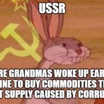 Soviet Bugs Bunny | USSR; WHERE GRANDMAS WOKE UP EARLY TO WAIT IN LINE TO BUY COMMODITIES THAT WERE IN SHORT SUPPLY CAUSED BY CORRUPTION.... | image tagged in soviet bugs bunny | made w/ Imgflip meme maker