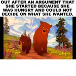 After 5 suggestions being offered she said no to and then picks something you do not really want. | YOU AND YOUR GIRL GOING 
OUT AFTER AN ARGUMENT THAT 
SHE STARTED BECAUSE SHE 
WAS HUNGRY AND COULD NOT 
DECIDE ON WHAT SHE WANTED. | image tagged in brother bear- tell everybody,food,argument,hungry | made w/ Imgflip meme maker