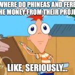 What is going on????? | WHERE DO PHINEAS AND FERB GET THE MONEY FROM THEIR PROJECTS? LIKE, SERIOUSLY... | image tagged in phineas stare,he is frightened that we are questioning it,anyone have an answer,nnrtt | made w/ Imgflip meme maker