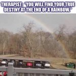 Well, sounds about right so far for 2020 | THERAPIST:  “YOU WILL FIND YOUR TRUE
DESTINY AT THE END OF A RAINBOW.” | image tagged in rainbow,dumpster,2020,meme,therapist,life | made w/ Imgflip meme maker