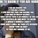 heres a meme that even myself fell off the cliff | HOW TO KNOW IF YOU ARE NORMAL:; 1.YOU ARE READING THIS
2.YOU ARE A PERSON
3.YOUR WASTING YOUR TIME READING THIS
4.YOU HAVE AN IMGFLIP ACCOUNT
5.YOU DIDN'T NOTICE THERE IS NO NUMBER 3 IN THIS LIST. 7.YOU BELIEVED ME AND WENT TO CHECK!
8.WHERE'S NUMBER 6 IDIOT?
9.YOU NOW HAVE A SMILE ON YOUR LIPS BECAUSE YOU
KNOW YOUR AN IDIOT
10.YOUR NOT NORMAL AT ALL. | image tagged in safe roll | made w/ Imgflip meme maker