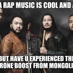 Mongolian metal | YEA RAP MUSIC IS COOL AND ALL; BUT HAVE U EXPERIENCED THE TESTOSTERONE BOOST FROM MONGOLIAN METAL | image tagged in the hu | made w/ Imgflip meme maker