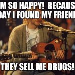 Kurt Cobain | I'M SO HAPPY!  BECAUSE TODAY I FOUND MY FRIEND'S! THEY SELL ME DRUGS! | image tagged in kurt cobain | made w/ Imgflip meme maker
