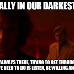 Even in the darkest times the light is there trying to get through | ESPECIALLY IN OUR DARKEST TIMES; THE LIGHT IS ALWAYS THERE, TRYING TO GET THROUGH TO HELP US
ALL WE NEED TO DO IS LISTEN, BE WILLING AND TRY | image tagged in the dark side,light side,hope,willingness | made w/ Imgflip meme maker