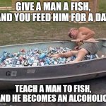 Give a man a fish | GIVE A MAN A FISH, AND YOU FEED HIM FOR A DAY; TEACH A MAN TO FISH, AND HE BECOMES AN ALCOHOLIC! | image tagged in funny meme,fish,fishing,teach,beer,man | made w/ Imgflip meme maker